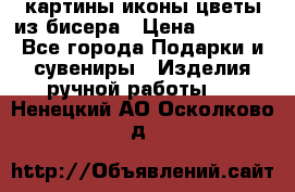 картины,иконы,цветы из бисера › Цена ­ 2 000 - Все города Подарки и сувениры » Изделия ручной работы   . Ненецкий АО,Осколково д.